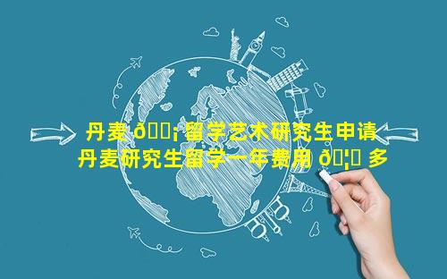 丹麦 🐡 留学艺术研究生申请 丹麦研究生留学一年费用 🦄 多少